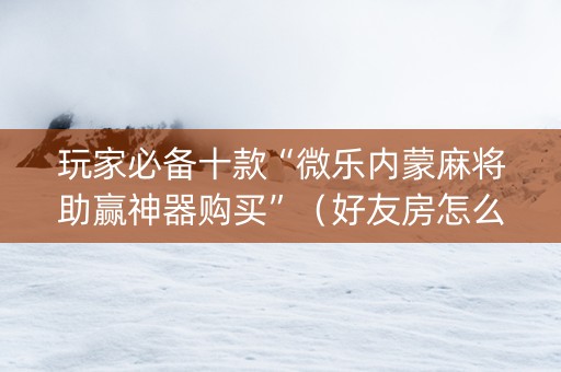 玩家必备十款“微乐内蒙麻将助赢神器购买”（好友房怎么才能赢)