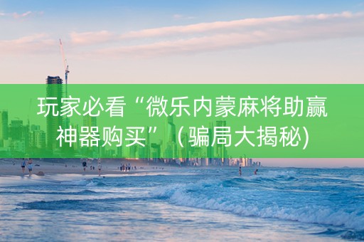 玩家必看“微乐内蒙麻将助赢神器购买”（骗局大揭秘)