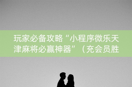 玩家必备攻略“小程序微乐天津麻将必赢神器”（充会员胜率高)