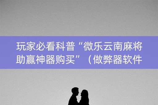 玩家必看科普“微乐云南麻将助赢神器购买”（做弊器软件下载)