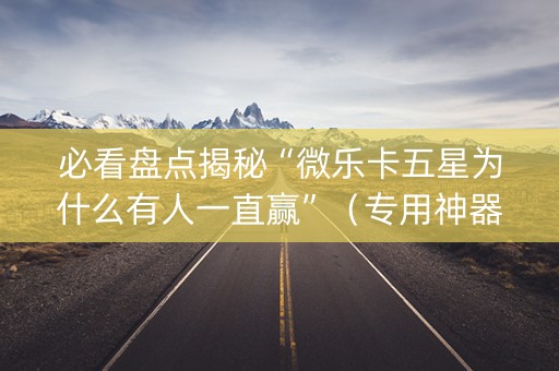 必看盘点揭秘“微乐卡五星为什么有人一直赢”（专用神器下载)