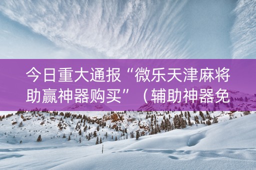 今日重大通报“微乐天津麻将助赢神器购买”（辅助神器免费)