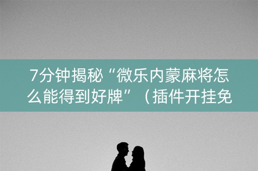 7分钟揭秘“微乐内蒙麻将怎么能得到好牌”（插件开挂免费AI)