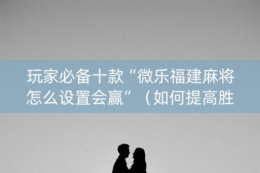玩家必备十款“微乐福建麻将怎么设置会赢”（如何提高胜率)