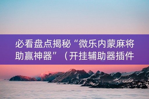 必看盘点揭秘“微乐内蒙麻将助赢神器”（开挂辅助器插件)