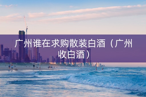 广州谁在求购散装白酒（广州收白酒）