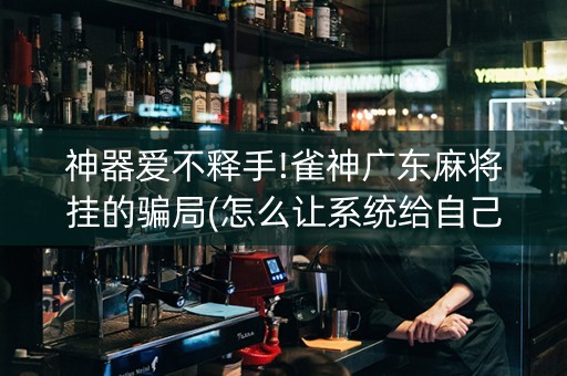 神器爱不释手!雀神广东麻将挂的骗局(怎么让系统给自己好牌)
