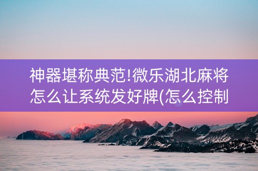 神器堪称典范!微乐湖北麻将怎么让系统发好牌(怎么控制输赢)