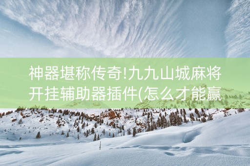神器堪称传奇!九九山城麻将开挂辅助器插件(怎么才能赢得多)