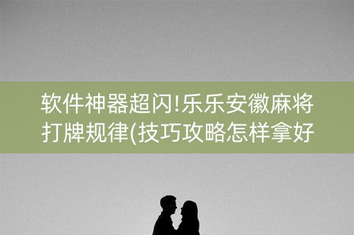 软件神器超闪!乐乐安徽麻将打牌规律(技巧攻略怎样拿好牌)