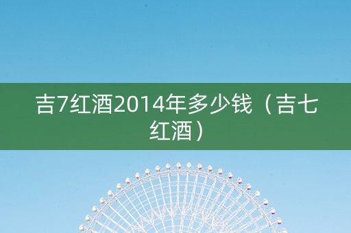 吉7红酒2014年多少钱（吉七红酒）
