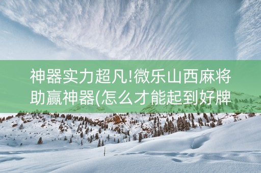 神器实力超凡!微乐山西麻将助赢神器(怎么才能起到好牌)