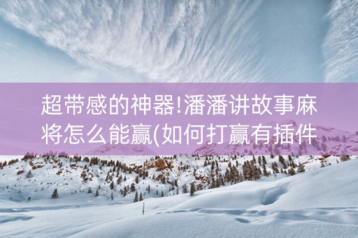 超带感的神器!潘潘讲故事麻将怎么能赢(如何打赢有插件吗)