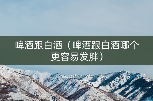 啤酒跟白酒（啤酒跟白酒哪个更容易发胖）
