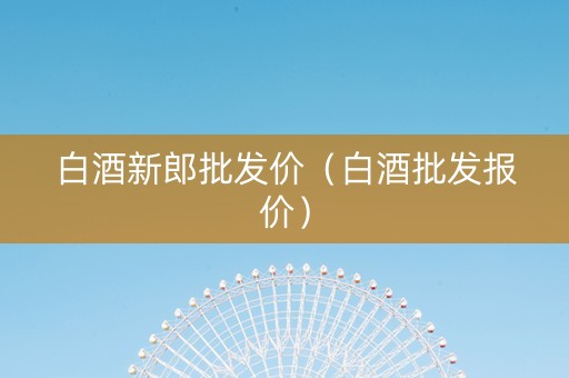 白酒新郎批发价（白酒批发报价）