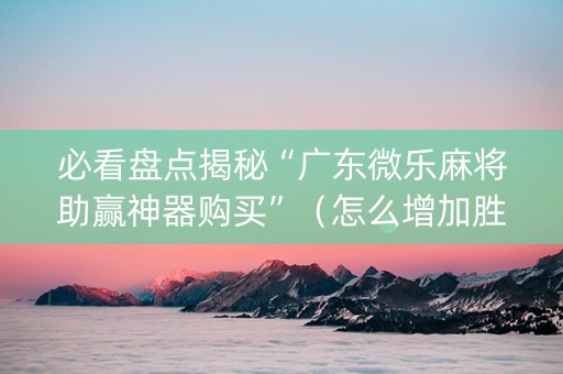 必看盘点揭秘“广东微乐麻将助赢神器购买”（怎么增加胜率)