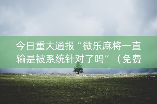 今日重大通报“微乐麻将一直输是被系统针对了吗”（免费辅助)