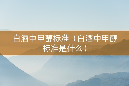 白酒中甲醇标准（白酒中甲醇标准是什么）