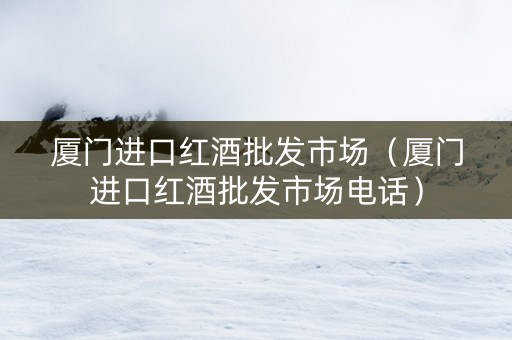 厦门进口红酒批发市场（厦门进口红酒批发市场电话）