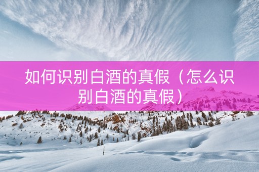 如何识别白酒的真假（怎么识别白酒的真假）