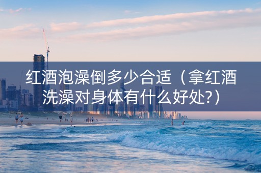红酒泡澡倒多少合适（拿红酒洗澡对身体有什么好处?）