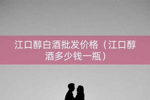 江口醇白酒批发价格（江口醇酒多少钱一瓶）