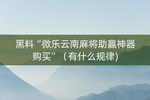 黑料“微乐云南麻将助赢神器购买”（有什么规律)