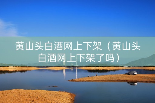 黄山头白酒网上下架（黄山头白酒网上下架了吗）