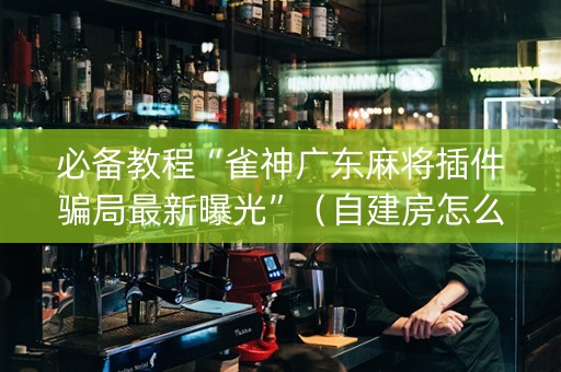 必备教程“雀神广东麻将插件骗局最新曝光”（自建房怎么赢)