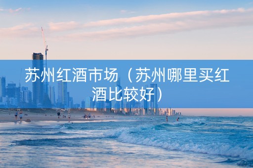 苏州红酒市场（苏州哪里买红酒比较好）