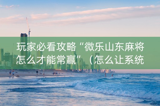 玩家必看攻略“微乐山东麻将怎么才能常赢”（怎么让系统给你发好牌)