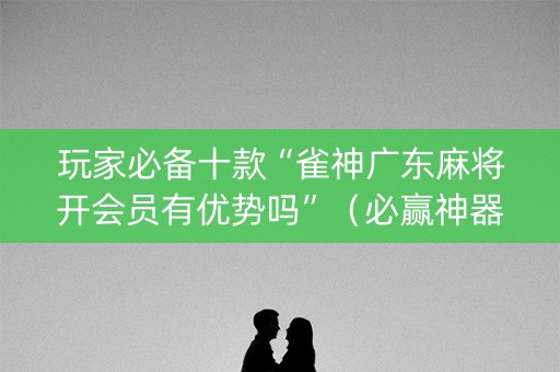玩家必备十款“雀神广东麻将开会员有优势吗”（必赢神器)