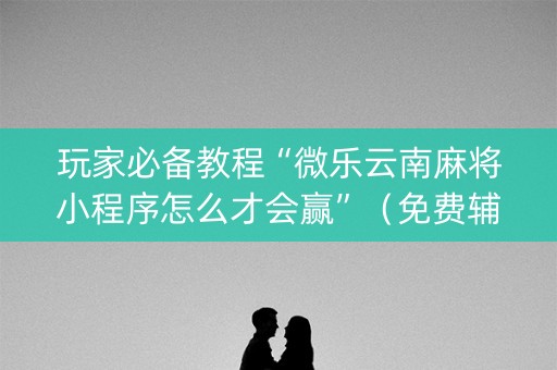 玩家必备教程“微乐云南麻将小程序怎么才会赢”（免费辅助)