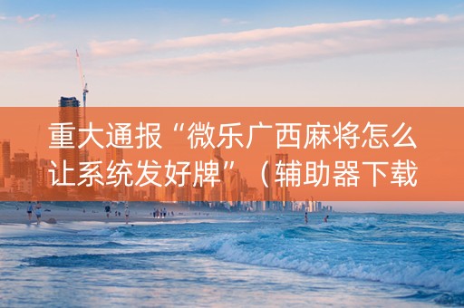 重大通报“微乐广西麻将怎么让系统发好牌”（辅助器下载)