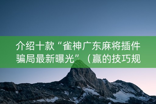 介绍十款“雀神广东麻将插件骗局最新曝光”（赢的技巧规律)