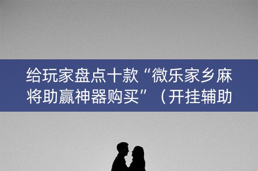 给玩家盘点十款“微乐家乡麻将助赢神器购买”（开挂辅助脚本)