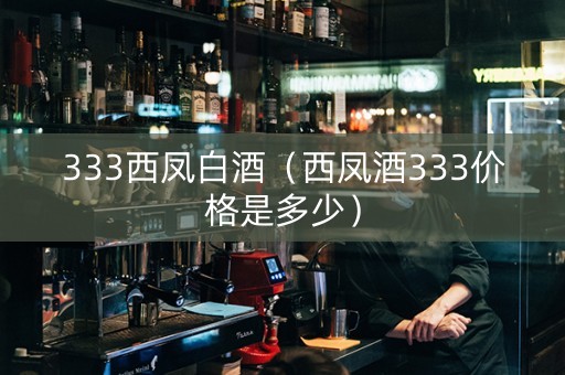 333西凤白酒（西凤酒333价格是多少）