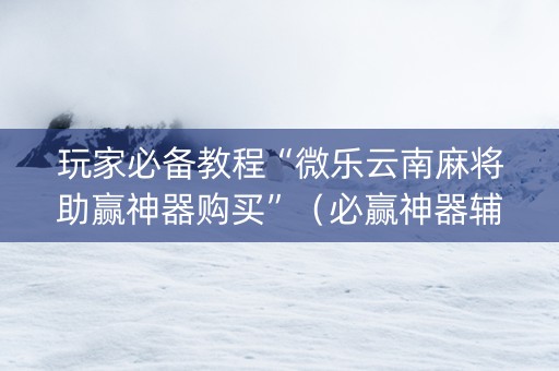 玩家必备教程“微乐云南麻将助赢神器购买”（必赢神器辅助器)