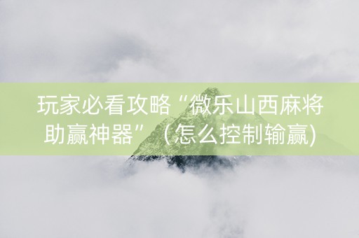 玩家必看攻略“微乐山西麻将助赢神器”（怎么控制输赢)