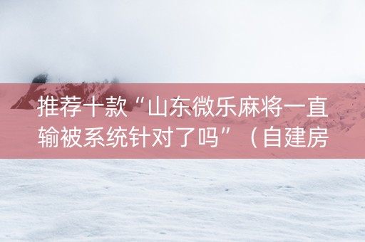 推荐十款“山东微乐麻将一直输被系统针对了吗”（自建房怎么赢)