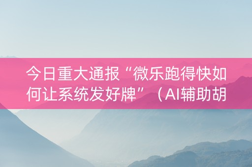 今日重大通报“微乐跑得快如何让系统发好牌”（AI辅助胡牌规则)