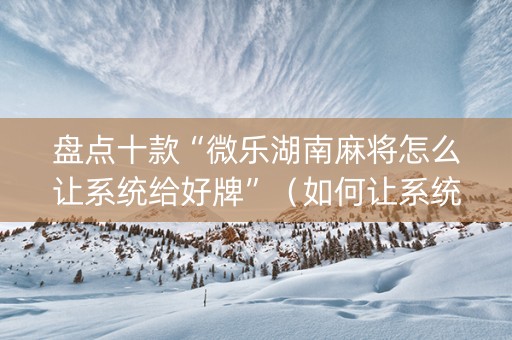 盘点十款“微乐湖南麻将怎么让系统给好牌”（如何让系统发好牌)
