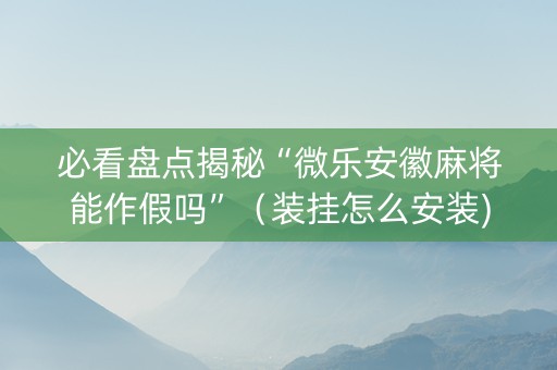 必看盘点揭秘“微乐安徽麻将能作假吗”（装挂怎么安装)