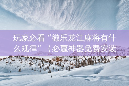 玩家必看“微乐龙江麻将有什么规律”（必赢神器免费安装)