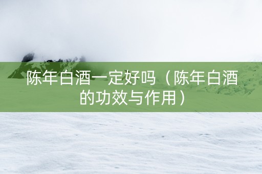陈年白酒一定好吗（陈年白酒的功效与作用）