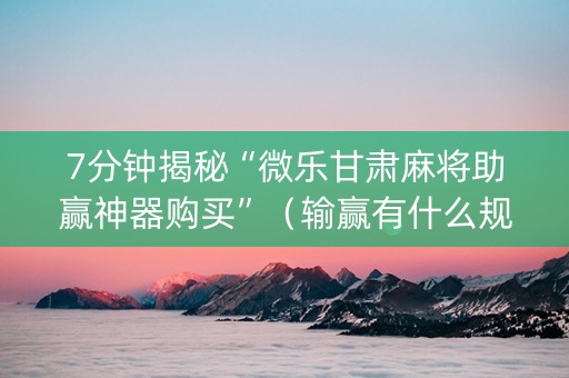 7分钟揭秘“微乐甘肃麻将助赢神器购买”（输赢有什么规律)
