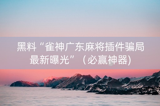 黑料“雀神广东麻将插件骗局最新曝光”（必赢神器)
