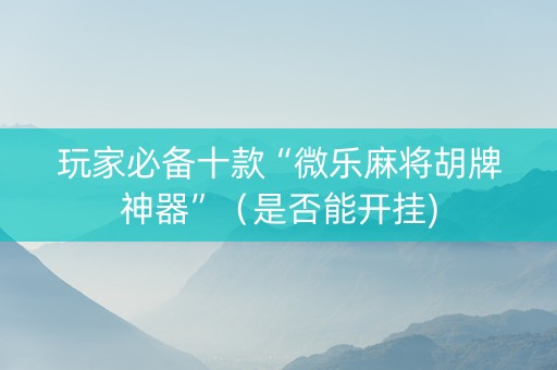 玩家必备十款“微乐麻将胡牌神器”（是否能开挂)