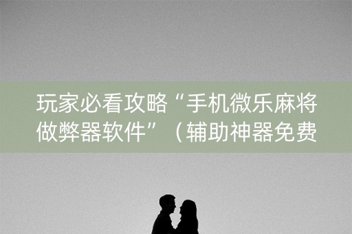 玩家必看攻略“手机微乐麻将做弊器软件”（辅助神器免费)