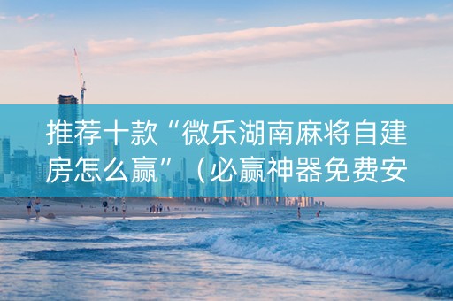 推荐十款“微乐湖南麻将自建房怎么赢”（必赢神器免费安装)